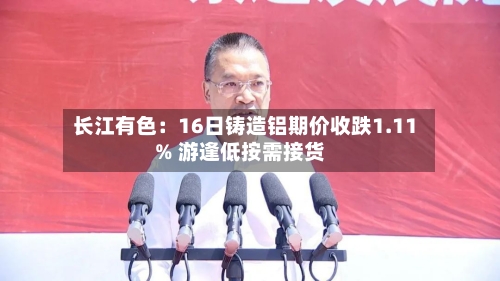 长江有色：16日铸造铝期价收跌1.11% 游逢低按需接货-第1张图片