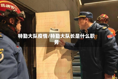 特勤大队疫情/特勤大队长是什么职务-第1张图片