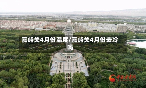 嘉峪关4月份温度/嘉峪关4月份去冷吗-第3张图片