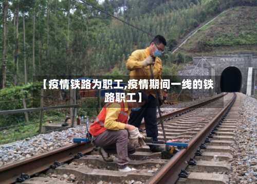 【疫情铁路为职工,疫情期间一线的铁路职工】-第2张图片