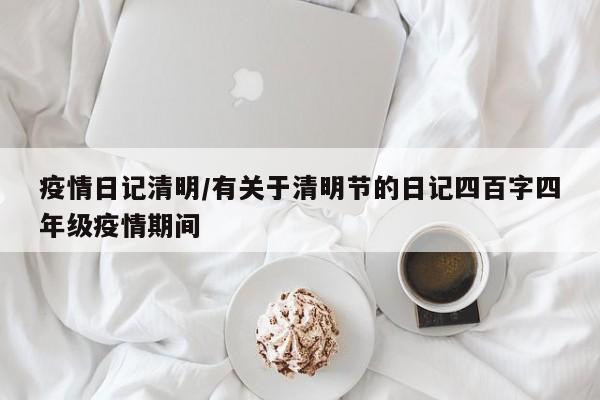 疫情日记清明/有关于清明节的日记四百字四年级疫情期间