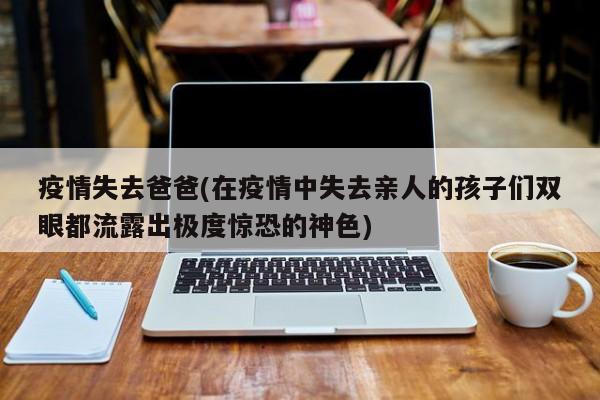疫情失去爸爸(在疫情中失去亲人的孩子们双眼都流露出极度惊恐的神色)