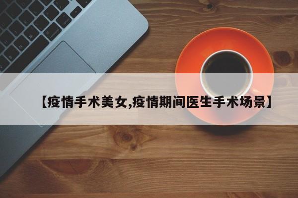 【疫情手术美女,疫情期间医生手术场景】