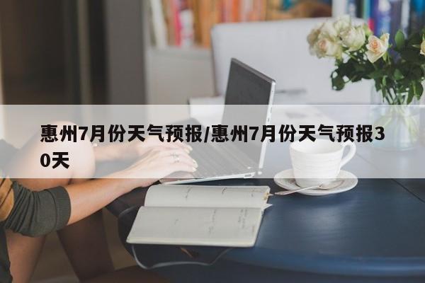 惠州7月份天气预报/惠州7月份天气预报30天