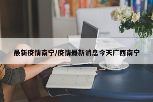 最新疫情南宁/疫情最新消息今天广西南宁
