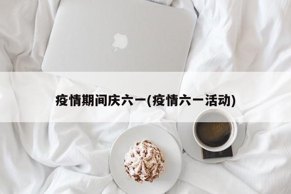 疫情期间庆六一(疫情六一活动)