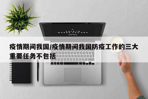 疫情期间我国/疫情期间我国防疫工作的三大重要任务不包括