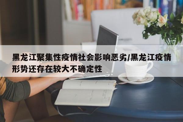 黑龙江聚集性疫情社会影响恶劣/黑龙江疫情形势还存在较大不确定性